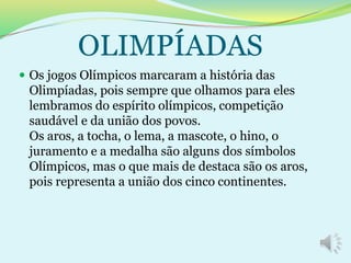  Os jogos Olímpicos marcaram a história das
Olimpíadas, pois sempre que olhamos para eles
lembramos do espírito olímpicos, competição
saudável e da união dos povos.
Os aros, a tocha, o lema, a mascote, o hino, o
juramento e a medalha são alguns dos símbolos
Olímpicos, mas o que mais de destaca são os aros,
pois representa a união dos cinco continentes.
OLIMPÍADAS
 