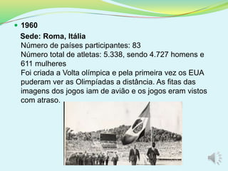  1960
Sede: Roma, Itália
Número de países participantes: 83
Número total de atletas: 5.338, sendo 4.727 homens e
611 mulheres
Foi criada a Volta olímpica e pela primeira vez os EUA
puderam ver as Olimpíadas a distância. As fitas das
imagens dos jogos iam de avião e os jogos eram vistos
com atraso.
 