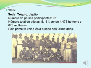  1965
Sede: Tóquio, Japão
Número de países participantes: 93
Número total de atletas: 5.151, sendo 4.473 homens e
678 mulheres
Pela primeira vez a Ásia é sede das Olimpíadas.
 