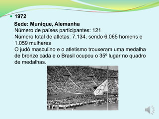  1972
Sede: Munique, Alemanha
Número de países participantes: 121
Número total de atletas: 7.134, sendo 6.065 homens e
1.059 mulheres
O judô masculino e o atletismo trouxeram uma medalha
de bronze cada e o Brasil ocupou o 35º lugar no quadro
de medalhas.
 
