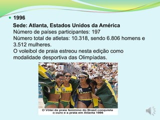  1996
Sede: Atlanta, Estados Unidos da América
Número de países participantes: 197
Número total de atletas: 10.318, sendo 6.806 homens e
3.512 mulheres.
O voleibol de praia estreou nesta edição como
modalidade desportiva das Olimpíadas.
 