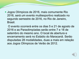  Jogos Olímpicos de 2016, mais comumente Rio
2016, será um evento multiesportivo realizado no
segundo semestre de 2016, no Rio de Janeiro,
Brasil.
O evento ocorrerá entre os dias 5 e 21 de agosto de
2016 e as Paraolimpíadas serão entre 7 e 18 de
setembro do mesmo ano. O local de abertura e
encerramento será no Estádio do Maracanã. Serão
disputadas 28 modalidades, duas a mais em relação
aos Jogos Olímpicos de Verão de 2012.
 