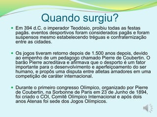 Quando surgiu?
 Em 394 d.C. o imperador Teodósio, proibiu todas as festas
pagãs. eventos desportivos foram considerados pagãs e foram
suspensos mesmo estabelecendo tréguas e confraternização
entre as cidades.
 Os jogos tiveram retorno depois de 1.500 anos depois, devido
ao empenho de um pedagogo chamado Pierre de Coubertin. O
barão Pierre acreditava e afirmava que o desporto é um fator
importante para o desenvolvimento e aperfeiçoamento do ser
humano, e propôs uma disputa entre atletas amadores em uma
competição de caráter internacional.
 Durante o primeiro congresso Olímpico, organizado por Pierre
de Coubertin, na Sorbonne de Paris em 23 de Junho de 1894,
foi criado o COI, Comitê Olímpico Internacional e após dois
anos Atenas foi sede dos Jogos Olímpicos.
 