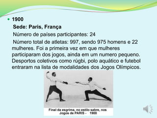  1900
Sede: Paris, França
Número de países participantes: 24
Número total de atletas: 997, sendo 975 homens e 22
mulheres. Foi a primeira vez em que mulheres
participaram dos jogos, ainda em um numero pequeno.
Desportos coletivos como rúgbi, polo aquático e futebol
entraram na lista de modalidades dos Jogos Olímpicos.
 