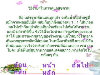 วิธีง่ายๆในการดูแลสุขภาพ  คือ หลังจากตื่นนอนทุกเช้า จะดื่มน้ำส้มสายชูที่หมักจากผลแอ๊ปเปิ้ล ผสมกับน้ำผึ้งอย่างละ  1 : 1  ใส่น้ำอุ่นคนให้เข้ากันแล้วค่อยเติมน้ำแข็งลงไปเพื่อให้ทานง่ายและมีรสชาติดีขึ้น ซึ่งวิธีนี้จะไปช่วยการดูดซึมของระบบลำไส้ และการเผาผลาญของร่างกาย แต่โรคบางโรคอาจเกิดจากสุขภาพจิตที่อ่อนแอ ในหนึ่งอาทิตย์จึงควรจะมีวันพักผ่อนอย่างจริงจังหรือทำกิจกรรมที่ผ่อนคลาย เช่น เล่นโยคะ เพื่อฟื้นฟูสุขภาพกายและลดมลภาวะทางจิตใจไปพร้อมๆ กัน หน้าหลัก ถัดไป ย้อนกลับ 