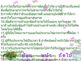 8. การไอเรื้อรังอาจเกิดจากการติดเชื้อไวรัส ยาปฏิชีวนะที่แพทย์สั่งเพื่อรักษาอาการหวัดไม่สามารถฆ่าเชื้อไวรัสได้   9. การที่เราคิดว่าตัวเองมีสุขภาพดี แถมอายุยังน้อย ทำให้เราชะล่าใจในการดูแลรักษาสุขภาพ   10. เมื่อมีอาการเท้าและข้อเท้าบวมให้นั่งยองๆ ทุกวันๆ ละ  15  นาที แล้วขยับข้อเท้าไปข้างหน้าและข้างหลัง เพื่อช่วยให้โลหิตไหลเวียนได้ดีขึ้น  11. ผู้ที่เป็นโรคเบาหวานและรับประทานไข่มากกว่าอาทิตย์ละ  1  ครั้ง  12. ผู้ที่รับประทานไข่เป็นเวลา  8  อาทิตย์ลดน้ำหนักได้มากกว่าผู้ที่ไม่รับประทานถึง  65  เปอร์เซ็นต์ 13. การรับประทานอาหารไปดูหนังไปทำให้รับประทานอาหารมากขึ้นโดยไม่รู้ตัว   14. เสียงเพลงมีอิทธิพลต่ออารมณ์ของคนเรา   15. การดื่มน้ำ ( เปล่า ) เย็น  50  ออนซ์  ( 8  ออนซ์ =  1  ถ้วย )  จะช่วยเผาผลาญพลังงานเพิ่มขึ้นวันละ  50  แคลอรี  16. การออกกำลังกายด้วยการยกน้ำหนักและพิลาทิส ควบคู่กันไปจะช่วยพัฒนาความแข็งแรงของปอดและหัวใจ   หน้าหลัก ถัดไป ย้อนกลับ 