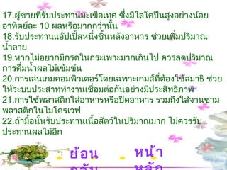 17. ผู้ชายที่รับประทานมะเขือเทศ ซึ่งมีไลโคปีนสูงอย่างน้อยอาทิตย์ละ  10  ผลหรือมากกว่านั้น 18. รับประทานแอ๊ปเปิ้ลหนึ่งชิ้นหลังอาหาร ช่วยเพิ่มปริมาณน้ำลาย   19. หากไม่อยากมีกรดในกระเพาะมากเกินไป ควรลดปริมาณการดื่มน้ำผลไม้เข้มข้น     20. การเล่นเกมคอมพิวเตอร์โดยเฉพาะเกมส์ที่ต้องใช้สมาธิ ช่วยให้ระบบประสาททำงานเชื่อมต่อกันอย่างมีประสิทธิภาพ  21. การใช้พลาสติกใส่อาหารหรือปิดอาหาร รวมถึงใส่จานชามพลาสติกในไมโครเวฟ   22. ถ้ามื้อนั้นรับประทานเนื้อสัตว์ในปริมาณมาก ไม่ควรรับประทานผลไม้อีก หน้าหลัก ย้อนกลับ 