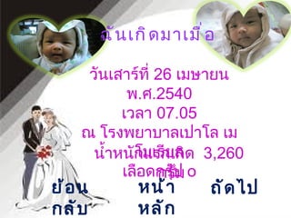 ฉันเกิดมาเมื่อ น้ำหนักแรกเกิด  3 , 260  กรัม หน้าหลัก ถัดไป ย้อนกลับ วันเสาร์ที่  26  เมษายน พ . ศ .2540 เวลา  07.05 ณ โรงพยาบาลเปาโล เมโมเรียล เลือดกรุ๊ป  o 