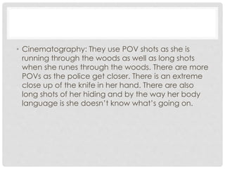 • Cinematography: They use POV shots as she is 
running through the woods as well as long shots 
when she runes through the woods. There are more 
POVs as the police get closer. There is an extreme 
close up of the knife in her hand. There are also 
long shots of her hiding and by the way her body 
language is she doesn’t know what’s going on. 
 