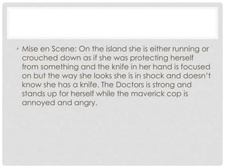 • Mise en Scene: On the island she is either running or 
crouched down as if she was protecting herself 
from something and the knife in her hand is focused 
on but the way she looks she is in shock and doesn’t 
know she has a knife. The Doctors is strong and 
stands up for herself while the maverick cop is 
annoyed and angry. 
 