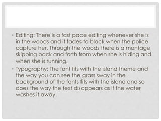 • Editing: There is a fast pace editing whenever she is 
in the woods and it fades to black when the police 
capture her. Through the woods there is a montage 
skipping back and forth from when she is hiding and 
when she is running. 
• Typography: The font fits with the island theme and 
the way you can see the grass sway in the 
background of the fonts fits with the island and so 
does the way the text disappears as if the water 
washes it away. 
 