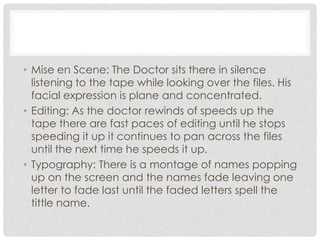• Mise en Scene: The Doctor sits there in silence 
listening to the tape while looking over the files. His 
facial expression is plane and concentrated. 
• Editing: As the doctor rewinds of speeds up the 
tape there are fast paces of editing until he stops 
speeding it up it continues to pan across the files 
until the next time he speeds it up. 
• Typography: There is a montage of names popping 
up on the screen and the names fade leaving one 
letter to fade last until the faded letters spell the 
tittle name. 
