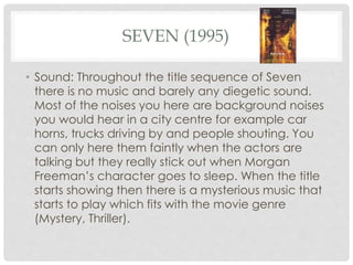 SEVEN (1995) 
• Sound: Throughout the title sequence of Seven 
there is no music and barely any diegetic sound. 
Most of the noises you here are background noises 
you would hear in a city centre for example car 
horns, trucks driving by and people shouting. You 
can only here them faintly when the actors are 
talking but they really stick out when Morgan 
Freeman’s character goes to sleep. When the title 
starts showing then there is a mysterious music that 
starts to play which fits with the movie genre 
(Mystery, Thriller). 
 