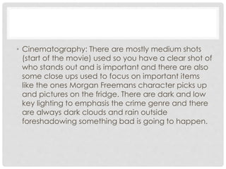 • Cinematography: There are mostly medium shots 
(start of the movie) used so you have a clear shot of 
who stands out and is important and there are also 
some close ups used to focus on important items 
like the ones Morgan Freemans character picks up 
and pictures on the fridge. There are dark and low 
key lighting to emphasis the crime genre and there 
are always dark clouds and rain outside 
foreshadowing something bad is going to happen. 
 