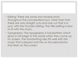 • Editing: There are some shot reverse shots 
throughout the conversations but, other than that 
there are only straight cuts and one cut that is in 
sync with the thunder striking. The title editing is slow 
to fit with the music. 
• Typography: The typography is handwritten which 
gives a ruff edge to the words when they come up 
on screen. The handwriting also fits well with the 
music that is played and the un focused photos 
that flash on the screen 
 