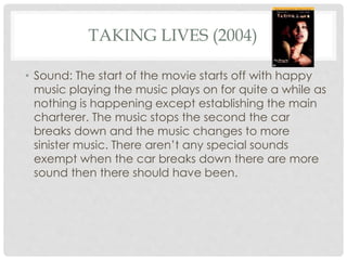 TAKING LIVES (2004) 
• Sound: The start of the movie starts off with happy 
music playing the music plays on for quite a while as 
nothing is happening except establishing the main 
charterer. The music stops the second the car 
breaks down and the music changes to more 
sinister music. There aren’t any special sounds 
exempt when the car breaks down there are more 
sound then there should have been. 
 