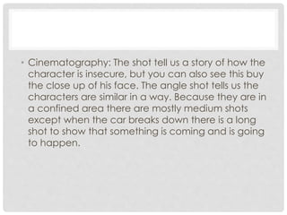 • Cinematography: The shot tell us a story of how the 
character is insecure, but you can also see this buy 
the close up of his face. The angle shot tells us the 
characters are similar in a way. Because they are in 
a confined area there are mostly medium shots 
except when the car breaks down there is a long 
shot to show that something is coming and is going 
to happen. 
 