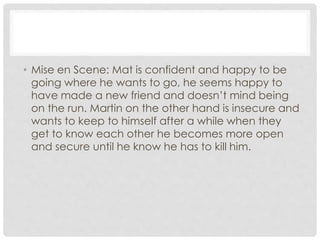 • Mise en Scene: Mat is confident and happy to be 
going where he wants to go, he seems happy to 
have made a new friend and doesn’t mind being 
on the run. Martin on the other hand is insecure and 
wants to keep to himself after a while when they 
get to know each other he becomes more open 
and secure until he know he has to kill him. 
 