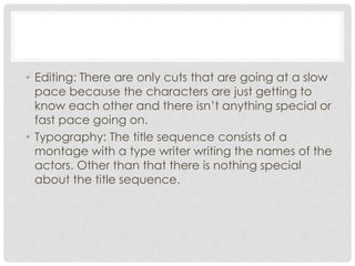 • Editing: There are only cuts that are going at a slow 
pace because the characters are just getting to 
know each other and there isn’t anything special or 
fast pace going on. 
• Typography: The title sequence consists of a 
montage with a type writer writing the names of the 
actors. Other than that there is nothing special 
about the title sequence. 
 