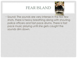 FEAR ISLAND 
• Sound: The sounds are very intense in the first few 
shots, there is heavy breathing along with shouting 
police officers and fast pace drums. There is fast 
pace music playing until she gets caught the 
sounds dim down. 
 