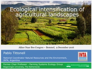 Former Chair Professor - Farming Systems Ecology Group
Wageningen University, The Netherlands
Sustainable agricultural production
and agroecology
Pablo Tittonell
National Coordinator Natural Resources and the Environment,
INTA, Argentina
Ecological intensification of
agricultural landscapes
Akker Naar Bos Congres – Bemmel, 9 December 2016
 