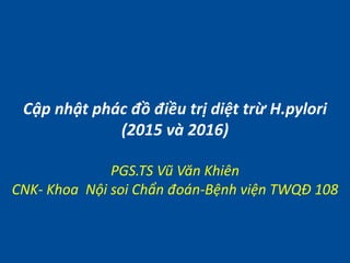 Cập nhật phác đồ điều trị diệt trừ H.pylori
(2015 và 2016)
PGS.TS Vũ Văn Khiên
CNK- Khoa Nội soi Chẩn đoán-Bệnh viện TWQĐ 108
 