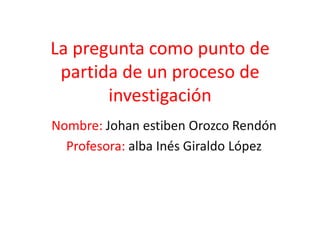 La pregunta como punto de
 partida de un proceso de
       investigación
Nombre: Johan estiben Orozco Rendón
  Profesora: alba Inés Giraldo López
 