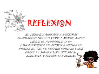 REFLEXION
    .NO DEBEMOS AGREDER A NUESTROS
COMPAÑEROS FICICA O VERVAL MENTE, ANTES
        DEMOS ES AYUDARLOS SI UN
  COMPAÑEROESTA EN APUROS O METIDO EN
 DROGAS EN VES DE DESPRECIARLO HAY QUE
     DARLE LA MANO POARA QUE SALGA
      ADELANTE Y SUPERE LAS DORGAS
 