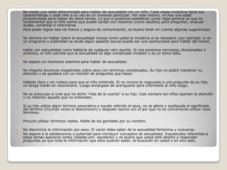    No existe una edad determinada para hablar de sexualidad con un niño. Cada etapa evolutiva tiene sus
    características y cada niño a su vez es un universo particular. Por este motivo, no hay una edad
    recomendada para hablar de estos temas. Lo que si podemos establecer como regla general es que es
    fundamental que el niño sienta que puede contar con nosotros (como adultos) para preguntar, evacuar
    dudas, comentar e informarse.
   Para poder lograr esa vía franca y segura de comunicación, es bueno tener en cuenta algunas sugerencias:

   No demore en hablar sobre la sexualidad incluso tome usted la iniciativa si es necesario (por ejemplo: si en
    un programa o publicidad se alude algún aspecto sexual puede ser una oportunidad para hablar del tema).

   Hable con naturalidad como hablaría de cualquier otro asunto. Si nos ponemos nerviosos, tensionados o
    ansiosos, el niño percibe que la sexualidad es algo complicado molesto o es un tema tabú.

   No espere un momento solemne para hablar de sexualidad.

   No imparta lecciones magistrales sobre sexo con términos complicados. Su hijo no podrá mantener su
    atención y se quedará con un montón de preguntas que hacer.

   Háblele claro y sin rodeos para que el niño entienda. Si no conoce la respuesta a una pregunta de su hijo,
    no tenga miedo en reconocerlo. Luego encargase de averiguarlo para informarle al niño luego.

   No se preocupe si cree que ha dicho “más de la cuenta” a su hijo. Casi siempre los niños apartan la atención
    o no retienen aquello que no entienden.

   Si su hijo utiliza algún término peyorativo o insulto referido al sexo, no se altere y explíquele el significado
    del término (muchas veces lo desconocen) y después razone con él por qué no es conveniente utilizar esos
    términos.

   Procure utilizar términos reales. Hable de los genitales por su nombre.

   No discrimine la información por sexo. El varón debe saber de la sexualidad femenina y viceversa.
   No espere a la adolescencia o pubertad para introducir conceptos de sexualidad. Inquietudes referentes a
    estos temas aparecen antes (edades pre- escolares) y es bueno que usted esté abierto a responder
    preguntas ya que toda la información que ellos quieran saber, la buscarán en usted o en otro lado.
 