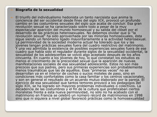    Biografía de la sexualidad

   El triunfo del individualismo hedonista un tanto narcisista que anima la
    conciencia del ser occidental desde fines del siglo XIX, provocó un profundo
    cambio en las costumbres sexuales del siglo que acaba de concluir. Esa gran
    revolución sexual se ha caracterizado sobre todo a pesar de la muy
    espectacular aparición del mundo homosexual y su salida del clóset por el
    desarrollo de las prácticas heterosexuales. No debemos olvidar que si "la
    revolución sexual" ha sido aprovechada por las minorías homosexuales, ésta
    sigue siendo un fenómeno ligado mayoritariamente a la actividad heterosexual.
    La permisividad de la sociedad moderna actual ha tolerado que los y las
    jóvenes tengan prácticas sexuales fuera del cuadro restrictivo del matrimonio.
    Y una vez admitida la existencia de posibles experiencias sexuales fuera de ese
    cuadro que había sido el regulador durante siglos de la sexualidad occidental, la
    sexualidad de los adolescentes se volvió algo aceptado después de los años
    cincuenta. En cuanto a los jóvenes de hoy, lo que constatan los estudios es
    menos el crecimiento de la precocidad sexual que la aparición de nuevas
    manifestaciones sociales de esa sexualidad adolescente. Estos no son más
    precoces que sus padres, pero sus primeras experiencias son probablemente
    menos traumáticas que las de aquéllos. Esas "primeras veces" no se
    desarrollan ya en el interior de coches o sucios moteles de paso, sino en
    condiciones más confortables como la casa familiar y los centros vacacionales,
    y son en general el resultado de un acuerdo mutuo elaborado por la pareja. El
    ejercicio de esa sexualidad que tantos temores provocó a los pedagogos del
    siglo XIX, se ha logrado sin mayores problemas individuales o colectivos. La
    decadencia de las costumbres y el fin de la cultura que profetizaban ciertos
    moralistas frente a esta nueva permisividad, no sólo no ha acabado con el
    matrimonio en Francia se celebró un número récord de matrimonios en 1998
    sino que ni siquiera a nivel global favoreció prácticas como la homosexualidad
 