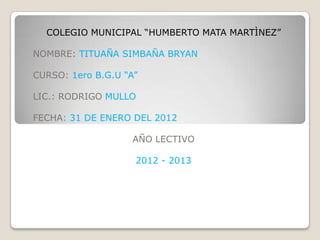 COLEGIO MUNICIPAL “HUMBERTO MATA MARTÌNEZ”

NOMBRE: TITUAÑA SIMBAÑA BRYAN

CURSO: 1ero B.G.U “A”

LIC.: RODRIGO MULLO

FECHA: 31 DE ENERO DEL 2012

                   AÑO LECTIVO

                    2012 - 2013
 