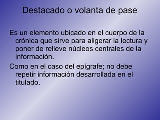 Destacado o volanta de pase Es un elemento ubicado en el cuerpo de la crónica que sirve para aligerar la lectura y poner de relieve núcleos centrales de la información.  Como en el caso del epígrafe; no debe repetir información desarrollada en el titulado. 