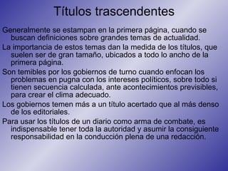 Títulos trascendentes Generalmente se estampan en la primera página, cuando se buscan definiciones sobre grandes temas de actualidad.  La importancia de estos temas dan la medida de los títulos, que suelen ser de gran tamaño, ubicados a todo lo ancho de la primera página.  Son temibles por los gobiernos de turno cuando enfocan los problemas en pugna con los intereses políticos, sobre todo si tienen secuencia calculada, ante acontecimientos previsibles, para crear el clima adecuado.  Los gobiernos temen más a un título acertado que al más denso de los editoriales.  Para usar los títulos de un diario como arma de combate, es indispensable tener toda la autoridad y asumir la consiguiente responsabilidad en la conducción plena de una redacción.  