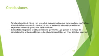 Conclusiones
• Para la valoración de hierro y en general de cualquier catión que forme quelatos con Titriplex
el uso de indicadores metalocromicos, el pH y el valorante adecuado para obtener
experimentalmente el punto final de la titulación.
• El resultado más preciso se obtuvo mediante gravimetria , ya que con el método de
complejometria se tuvo problemas en las titulaciones debido a un viraje difícil de observar.
10
 