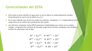 Generalidades del EDTA
 Este acido es poco soluble en agua pero su sal di sódica es moderadamente soluble.
Generalmente se usa la sal di sódica 𝑁𝑎2𝐻2𝑌
 Es el único ligando que forma con todos los cationes, complejos 1 a 1 independiente de la
carga iónica y el numero de coordinación del catión.
 Los distintos complejos metal-EDTA presentan estabilidades que varían en un amplio
margen, en general los cationes de elevada carga iónica forman complejos mas estables y
existen en soluciones mas acidas.
𝑀+
+ 𝐻2𝑌2−
 𝑀𝑌3−
+ 2𝐻+
𝑀2+ + 𝐻2𝑌2−  𝑀𝑌2− + 2𝐻+
𝑀3+ + 𝐻2𝑌2−  𝑀𝑌− + 2𝐻+
𝑀4+
+ 𝐻2𝑌2−
 𝑀𝑌 + 2𝐻+ 3
 