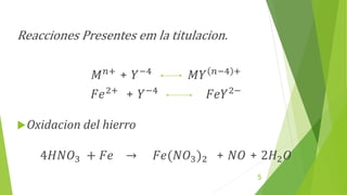 Reacciones Presentes em la titulacion.
𝑀𝑛+
+ 𝑌−4
𝑀𝑌 𝑛−4 +
𝐹𝑒2+
+ 𝑌−4
𝐹𝑒𝑌2−
Oxidacion del hierro
4𝐻𝑁𝑂3 + 𝐹𝑒 → 𝐹𝑒(𝑁𝑂3)2 + 𝑁𝑂 + 2𝐻2𝑂
5
 