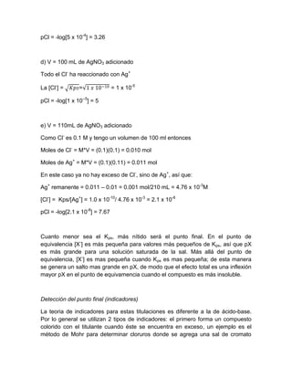 pCl = -log[5 x 10-4] = 3.26 
d) V = 100 mL de AgNO3 adicionado 
Todo el Cl- ha reaccionado con Ag+ 
La [Cl-] = √ =√ = 1 x 10-5 
pCl = -log[1 x 10--5] = 5 
e) V = 110mL de AgNO3 adicionado 
Como Cl- es 0.1 M y tengo un volumen de 100 ml entonces 
Moles de Cl- = M*V = (0.1)(0.1) = 0.010 mol 
Moles de Ag+ = M*V = (0.1)(0.11) = 0.011 mol 
En este caso ya no hay exceso de Cl-, sino de Ag+, así que: 
Ag+ remanente = 0.011 – 0.01 = 0.001 mol/210 mL = 4.76 x 10-3M 
[Cl-] = Kps/[Ag+] = 1.0 x 10-10/ 4.76 x 10-3 = 2.1 x 10-8 
pCl = -log[2.1 x 10-8] = 7.67 
Cuanto menor sea el Kps, más nítido será el punto final. En el punto de equivalencia [X-] es más pequeña para valores más pequeños de Kps, así que pX es más grande para una solución saturada de la sal. Más allá del punto de equivalencia, [X-] es mas pequeña cuando Kps es mas pequeña; de esta manera se genera un salto mas grande en pX, de modo que el efecto total es una inflexión mayor pX en el punto de equivamencia cuando el compuesto es más insoluble. 
Detección del punto final (indicadores) 
La teoria de indicadores para estas titulaciones es diferente a la de ácido-base. Por lo general se utilizan 2 tipos de indicadores: el primero forma un compuesto colorido con el titulante cuando éste se encuentra en exceso, un ejemplo es el método de Mohr para determinar cloruros donde se agrega una sal de cromato  