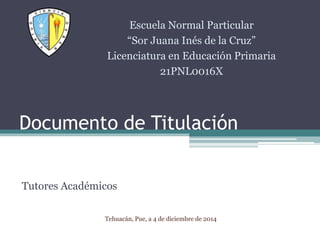 Documento de Titulación 
Tutores Académicos 
Escuela Normal Particular 
“Sor Juana Inés de la Cruz” 
Licenciatura en Educación Primaria 
21PNL0016X 
Tehuacán, Pue, a 4 de diciembre de 2014 
 