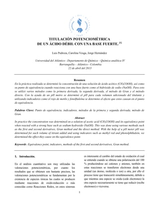 1
TITULACIÓN POTENCIOMÉTRICA
DE UN ÁCIDO DÉBIL CON UNA BASE FUERTE. [1]
Luis Pedroza, Carolina Vesga, Jorge Hernández
Universidad del Atlántico - Departamento de Química – Química analítica IV
Barranquilla – Atlántico - Colombia
22 de abril del 2013
Resumen
En la práctica realizada se determinó la concentración de una solución de ácido acético (CH3COOH), así como
su punto de equivalencia cuando reacciona con una base fuerte como el hidróxido de sodio (NaOH). Para esto
se utilizó varios métodos como la primera derivada, la segunda derivada, el método de Gran y el método
directo. Con la ayuda de un pH metro se determinó el pH para cada volumen adicionado del titulante y
utilizando indicadores como el rojo de metilo y fenolftaleína se determino el efecto que estos causan en el punto
de equivalencia.
Palabras Clave: Punto de equivalencia, indicadores, métodos de la primera y segunda derivada, método de
Gran.
Abstract
In practice the concentration was determined on a solution of acetic acid (CH3COOH) and its equivalence point
when reacted with a strong base such as sodium hydroxide (NaOH). This was done using various methods such
as the first and second derivatives, Gran method and the direct method. With the help of a pH meter pH was
determined for each volume of titrant added and using indicators such as methyl red and phenolphthalein, we
determined the effect they cause on the equivalence point.
Keywords: Equivalence point, indicators, methods of the first and second derivatives, Gran method.
1. Introducción.
En el análisis cuantitativo son muy utilizadas las
valoraciones potenciométricas, por cuanto los
resultados que se obtienen son bastante precisos, las
valoraciones potenciométricas se fundamentan por la
existencia de especies iónicas las cuales se producen
mediante reacciones de oxido-reducción o más
conocidas como Reacciones Redox, en estos sistemas
es interesante el cambio del estado de oxidación el cual
se entiende cuando se obtiene una polarización del 100
% produciéndose así cationes y aniones, también en
estas reacciones se transﬁeren electrones desde una
unidad (un átomo, molécula o ion) a otra, por ello el
proceso tiene que transcurrir simultáneamente, debido a
que mientras una especie se oxida (cede electrones) la
otra especie necesariamente se tiene que reducir (recibe
electrones) o viceversa.
 