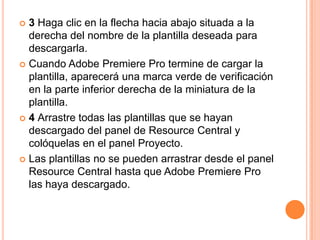  3 Haga clic en la flecha hacia abajo situada a la
  derecha del nombre de la plantilla deseada para
  descargarla.
 Cuando Adobe Premiere Pro termine de cargar la
  plantilla, aparecerá una marca verde de verificación
  en la parte inferior derecha de la miniatura de la
  plantilla.
 4 Arrastre todas las plantillas que se hayan
  descargado del panel de Resource Central y
  colóquelas en el panel Proyecto.
 Las plantillas no se pueden arrastrar desde el panel
  Resource Central hasta que Adobe Premiere Pro
  las haya descargado.
 