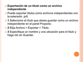  Exportación de un título como un archivo
  independiente
 Puede exportar títulos como archivos independientes con
  la extensión .prtl.
 1 Seleccione el título que desea guardar como un archivo
  independiente en el panel Proyecto.
 2 Elija Archivo > Exportar > Título.

 3 Especifique un nombre y una ubicación para el título y
  haga clic en Guardar.
 