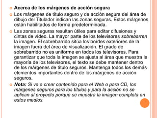    Acerca de los márgenes de acción segura
   Los márgenes de título seguro y de acción segura del área de
    dibujo del Titulador indican las zonas seguras. Estos márgenes
    están habilitados de forma predeterminada.
   Las zonas seguras resultan útiles para editar difusiones y
    cintas de vídeo. La mayor parte de los televisores sobrebarren
    la imagen. El sobrebarrido sitúa los bordes exteriores de la
    imagen fuera del área de visualización. El grado de
    sobrebarrido no es uniforme en todos los televisores. Para
    garantizar que toda la imagen se ajusta al área que muestra la
    mayoría de los televisores, el texto se debe mantener dentro
    de los márgenes de título seguros. Mantenga todos los demás
    elementos importantes dentro de los márgenes de acción
    seguros.
   Nota: Si va a crear contenido para el Web o para CD, los
    márgenes seguros para los títulos y para la acción no se
    aplican al proyecto porque se muestra la imagen completa en
    estos medios.
 