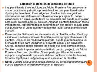 Selección o creación de plantillas de título
   Las plantillas de título incluidas en Adobe Premiere Pro proporcionan
    numerosos temas y diseños preestablecidos que permiten diseñar
    rápida y fácilmente un título. Algunas plantillas incluyen gráficos
    relacionados con determinados temas como, por ejemplo, bebés o
    vacaciones. En otras, existe texto de marcador que puede reemplazar
    para crear créditos para su película. Algunas plantillas tienen un fondo
    transparente, representado por cuadrados en gris claro y oscuro, para
    que pueda ver el vídeo que hay debajo del título. Otras plantillas son
    opacas.
   Para cambiar fácilmente los elementos de la plantilla, selecciónelos y
    elimínelos o sobreescríbalos. También puede agregar elementos a la
    plantilla. Después de modificar la plantilla, puede guardarla como un
    archivo de título para utilizar en el proyecto actual y en proyectos
    futuros. También puede guardar los títulos que cree como plantillas.
   También puede importar archivos de título de otro proyecto de Adobe
    Premiere Pro como plantillas. Si comparte plantillas entre varios
    equipos, asegúrese de que cada sistema contiene todas las fuentes,
    texturas, logotipos e imágenes que se utilizan en la plantilla.
   Nota: Cuando aplique una nueva plantilla, su contenido reemplazará el
    que se encuentre en ese momento en el titulador.
 