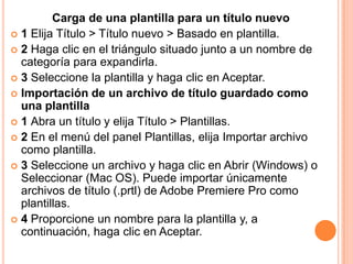 Carga de una plantilla para un título nuevo
 1 Elija Título > Título nuevo > Basado en plantilla.
 2 Haga clic en el triángulo situado junto a un nombre de
  categoría para expandirla.
 3 Seleccione la plantilla y haga clic en Aceptar.
 Importación de un archivo de título guardado como
  una plantilla
 1 Abra un título y elija Título > Plantillas.
 2 En el menú del panel Plantillas, elija Importar archivo
  como plantilla.
 3 Seleccione un archivo y haga clic en Abrir (Windows) o
  Seleccionar (Mac OS). Puede importar únicamente
  archivos de título (.prtl) de Adobe Premiere Pro como
  plantillas.
 4 Proporcione un nombre para la plantilla y, a
  continuación, haga clic en Aceptar.
 