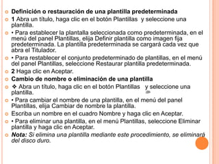    Definición o restauración de una plantilla predeterminada
   1 Abra un título, haga clic en el botón Plantillas y seleccione una
    plantilla.
   • Para establecer la plantalla seleccionada como predeterminada, en el
    menú del panel Plantillas, elija Definir plantilla como imagen fija
    predeterminada. La plantilla predeterminada se cargará cada vez que
    abra el Titulador.
   • Para restablecer el conjunto predeterminado de plantillas, en el menú
    del panel Plantillas, seleccione Restaurar plantilla predeterminada.
   2 Haga clic en Aceptar.
   Cambio de nombre o eliminación de una plantilla
   ❖ Abra un título, haga clic en el botón Plantillas y seleccione una
    plantilla.
   • Para cambiar el nombre de una plantilla, en el menú del panel
    Plantillas, elija Cambiar de nombre la plantilla.
   Escriba un nombre en el cuadro Nombre y haga clic en Aceptar.
   • Para eliminar una plantilla, en el menú Plantillas, seleccione Eliminar
    plantilla y haga clic en Aceptar.
   Nota: Si elimina una plantilla mediante este procedimiento, se eliminará
    del disco duro.
 