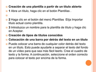    Creación de una plantilla a partir de un título abierto
   1 Abra un título, haga clic en el botón Plantillas .


   2 Haga clic en el botón del menú Plantillas Elija Importar
    título actual como plantilla.
   3 Introduzca un nombre para la plantilla de título y haga clic
    en Aceptar.
   Creación de tipos de títulos conocidos
   Colocación de una barra por detrás del texto en un título
   Puede colocar una barra de cualquier color detrás del texto
    en un título. Esto puede ayudarle a separar el texto del fondo
    de un vídeo para que sea más fácil leerlo. Cree el cuadro de
    texto y la forma. A continuación, seleccione el orden correcto
    para colocar el texto por encima de la forma.
 