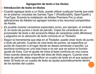 Agregación de texto a los títulos
   Introducción de texto en títulos
   Cuando agregue texto a un título, puede utilizar cualquier fuente que esté
    en el sistema, incluidas las fuentes Type 1 (PostScript®), OpenType® y
    TrueType. Durante la instalación de Adobe Premiere Pro (y otras
    aplicaciones de Adobe) se agregan fuentes a los recursos compartidos
    de Adobe.
   Es posible insertar caracteres especiales como, por ejemplo, el símbolo
    ©, en texto de puntos o texto de párrafo. Copie los caracteres de un
    procesador de texto o del accesorio Mapa de caracteres (sólo Windows)
    y péguelos en la ubicación de texto correcta en el Titulador.
   Según la herramienta que elija en el Titulador, puede crear texto de punto
    o texto de párrafo. Cuando se crea texto de puntos, se especifica un
    punto de inserción o el lugar donde se desea comenzar a escribir. La
    escritura continúa en una sola línea a no ser que se active la función
    ajuste de línea. Con el ajuste de línea el texto continúa en una nueva
    línea cuando alcanza el borde del área de título seguro. Cuando cree
    texto de párrafo, debe especificar un cuadro de texto en el que quepa el
    texto. El texto en un cuadro de texto se ajusta automáticamente dentro
    de los bordes del cuadro.
 