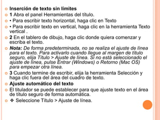    Inserción de texto sin límites
   1 Abra el panel Herramientas del título.
   • Para escribir texto horizontal, haga clic en Texto
   • Para escribir texto en vertical, haga clic en la herramienta Texto
    vertical .
   2 En el tablero de dibujo, haga clic donde quiera comenzar y
    escriba el texto.
   Nota: De forma predeterminada, no se realiza el ajuste de línea
    para el texto. Para activarlo cuando llegue al margen de título
    seguro, elija Título > Ajuste de línea. Si no está seleccionado el
    ajuste de línea, pulse Entrar (Windows) o Retorno (Mac OS)
    para empezar otra línea.
   3 Cuando termine de escribir, elija la herramienta Selección y
    haga clic fuera del área del cuadro de texto.
   Ajuste automático del texto
   El titulador se puede establecer para que ajuste texto en el área
    de título seguro de forma automática.
   ❖ Seleccione Título > Ajuste de línea.
 