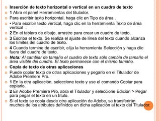    Inserción de texto horizontal o vertical en un cuadro de texto
   1 Abra el panel Herramientas del titulador.
   Para escribir texto horizontal, haga clic en Tipo de área .
   • Para escribir texto vertical, haga clic en la herramienta Texto de área
    vertical .
   2 En el tablero de dibujo, arrastre para crear un cuadro de texto.
   3 Escriba el texto. Se realiza el ajuste de línea del texto cuando alcanza
    los límites del cuadro de texto.
   4 Cuando termine de escribir, elija la herramienta Selección y haga clic
    fuera del cuadro de texto.
   Nota: Al cambiar de tamaño el cuadro de texto sólo cambia de tamaño el
    área visible del cuadro. El texto permanece con el mismo tamaño.
   Copia de texto de otras aplicaciones
   Puede copiar texto de otras aplicaciones y pegarlo en el Titulador de
    Adobe Premiere Pro.
   1 En la otra aplicación, seleccione texto y use el comando Copiar para
    copiarlo.
   2 En Adobe Premiere Pro, abra el Titulador y seleccione Edición > Pegar
    para pegar el texto en un título.
   Si el texto se copia desde otra aplicación de Adobe, se transferirán
    muchos de los atributos definidos en dicha aplicación al texto del Titulador.
 