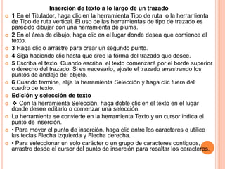 Inserción de texto a lo largo de un trazado
   1 En el Titulador, haga clic en la herramienta Tipo de ruta o la herramienta
    de Tipo de ruta vertical. El uso de las herramientas de tipo de trazado es
    parecido dibujar con una herramienta de pluma.
   2 En el área de dibujo, haga clic en el lugar donde desea que comience el
    texto.
   3 Haga clic o arrastre para crear un segundo punto.
   4 Siga haciendo clic hasta que cree la forma del trazado que desee.
   5 Escriba el texto. Cuando escriba, el texto comenzará por el borde superior
    o derecho del trazado. Si es necesario, ajuste el trazado arrastrando los
    puntos de anclaje del objeto.
   6 Cuando termine, elija la herramienta Selección y haga clic fuera del
    cuadro de texto.
   Edición y selección de texto
   ❖ Con la herramienta Selección, haga doble clic en el texto en el lugar
    donde desee editarlo o comenzar una selección.
   La herramienta se convierte en la herramienta Texto y un cursor indica el
    punto de inserción.
   • Para mover el punto de inserción, haga clic entre los caracteres o utilice
    las teclas Flecha izquierda y Flecha derecha.
   • Para seleccionar un solo carácter o un grupo de caracteres contiguos,
    arrastre desde el cursor del punto de inserción para resaltar los caracteres.
 